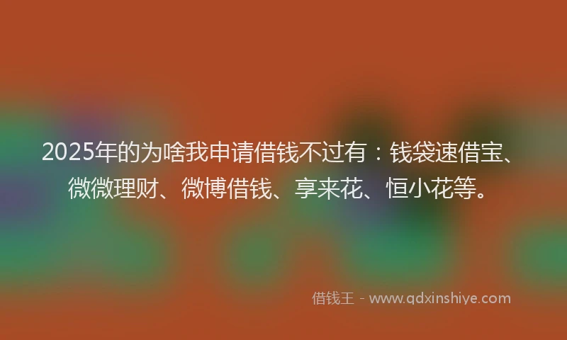 2025年的为啥我申请借钱不过有：钱袋速借宝、微微理财、微博借钱、享来花、恒小花等。