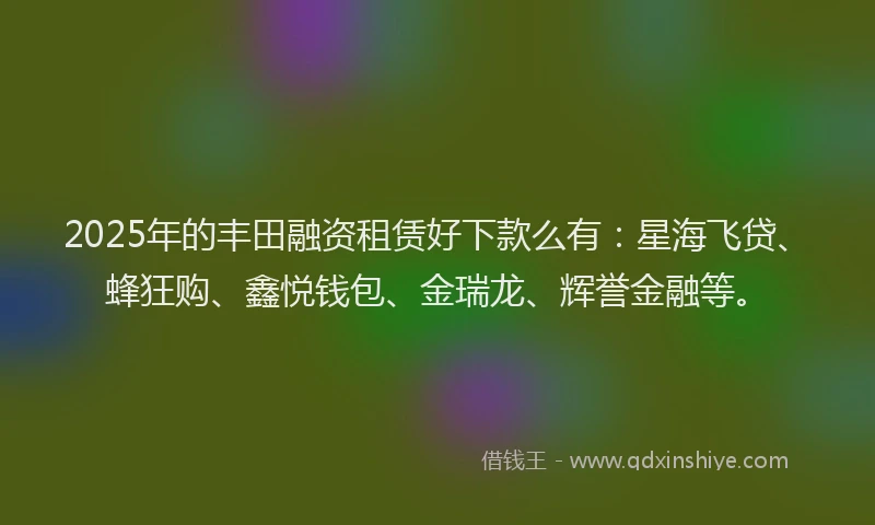 2025年的丰田融资租赁好下款么有：星海飞贷、蜂狂购、鑫悦钱包、金瑞龙、辉誉金融等。