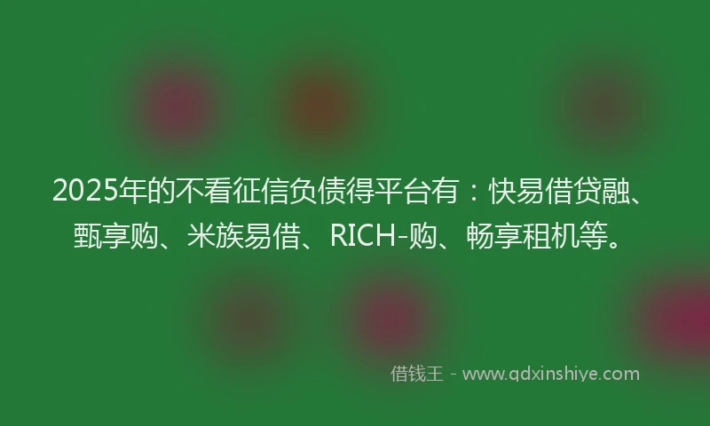 2025年的不看征信负债得平台有：快易借贷融、甄享购、米族易借、RICH-购、畅享租机等。
