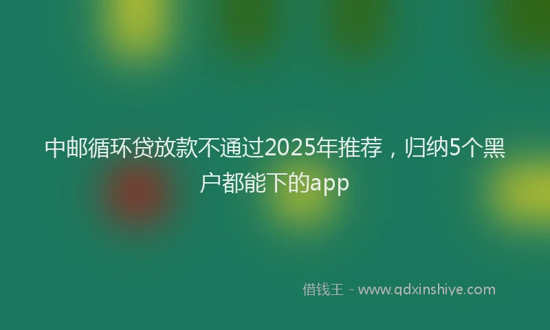 中邮循环贷放款不通过2025年推荐,归纳5个黑户都能下的app
