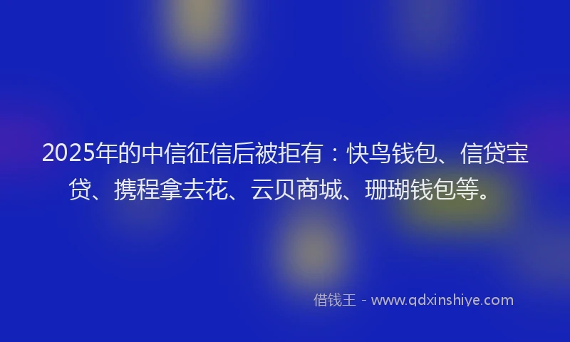 2025年的中信征信后被拒有：快鸟钱包、信贷宝贷、携程拿去花、云贝商城、珊瑚钱包等。