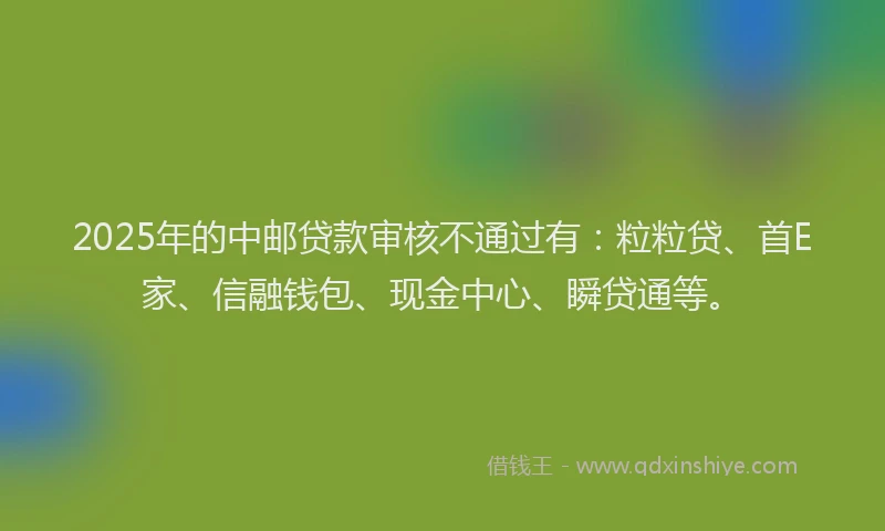 2025年的中邮贷款审核不通过有：粒粒贷、首E家、信融钱包、现金中心、瞬贷通等。