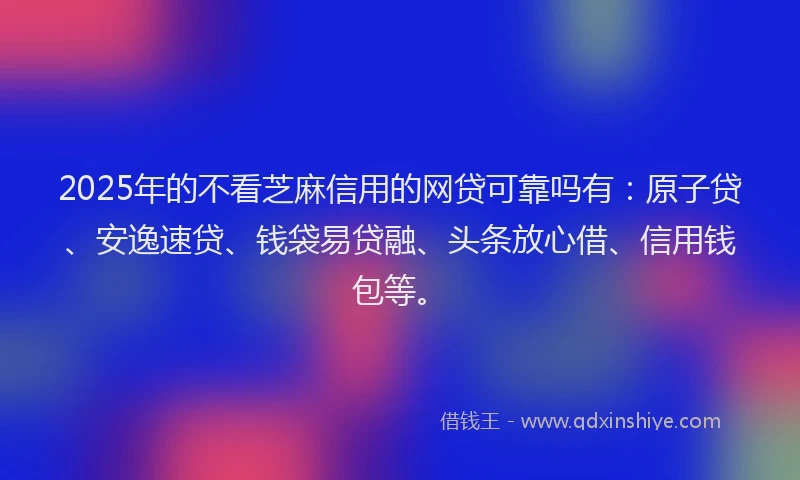 2025年的不看芝麻信用的网贷可靠吗有：原子贷、安逸速贷、钱袋易贷融、头条放心借、信用钱包等。