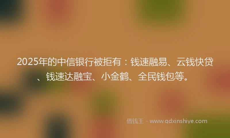 2025年的中信银行被拒有：钱速融易、云钱快贷、钱速达融宝、小金鹤、全民钱包等。