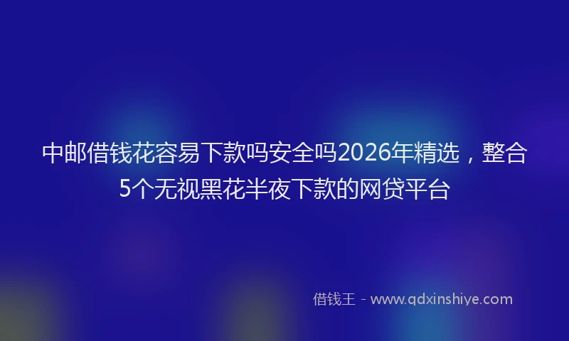 中邮借钱花容易下款吗安全吗2026年精选，整合5个无视黑花半夜下款的网贷平台