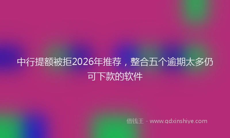中行提额被拒2026年推荐，整合五个逾期太多仍可下款的软件