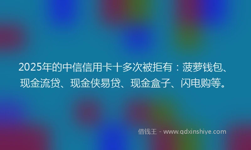2025年的中信信用卡十多次被拒有：菠萝钱包、现金流贷、现金侠易贷、现金盒子、闪电购等。