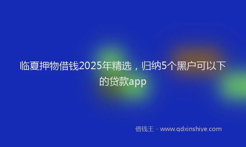 临夏押物借钱2025年精选，归纳5个黑户可以下的贷款app