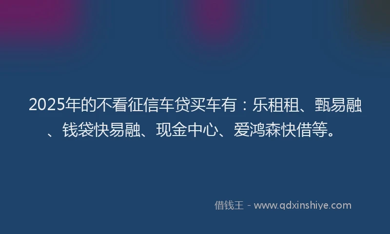 2025年的不看征信车贷买车有:乐租租、甄易融、钱袋快易融、现金中心、爱鸿森快借等。