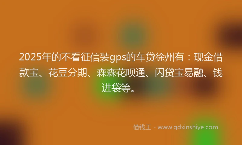 2025年的不看征信装gps的车贷徐州有：现金借款宝、花豆分期、森森花呗通、闪贷宝易融、钱进袋等。