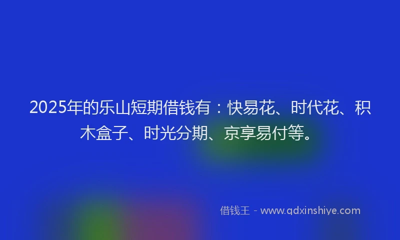 2025年的乐山短期借钱有：快易花、时代花、积木盒子、时光分期、京享易付等。