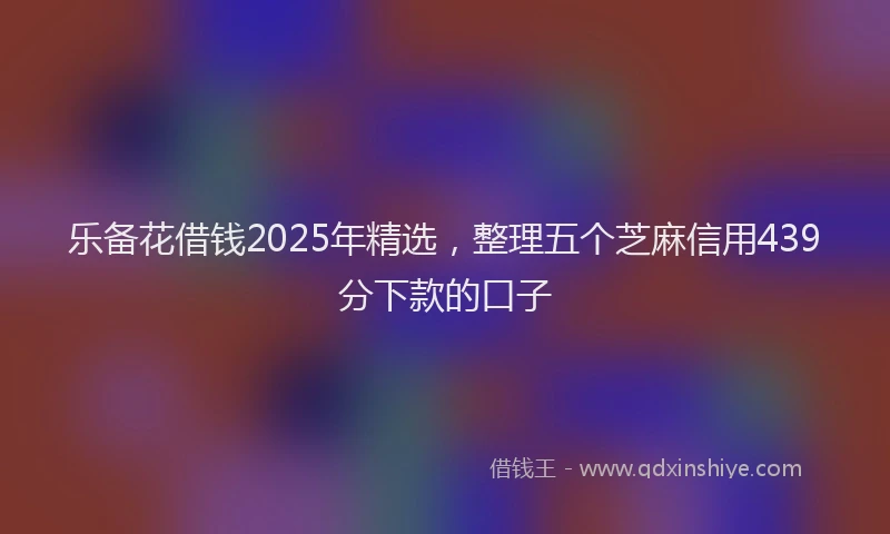 乐备花借钱2025年精选，整理五个芝麻信用439分下款的口子