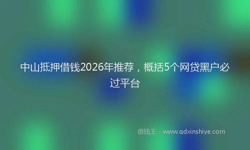 中山抵押借钱2026年推荐，概括5个网贷黑户必过平台