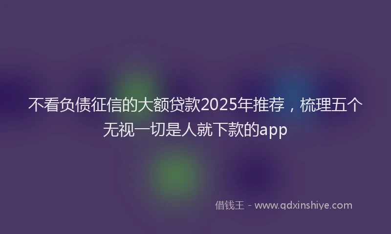不看负债征信的大额贷款2025年推荐，梳理五个无视一切是人就下款的app