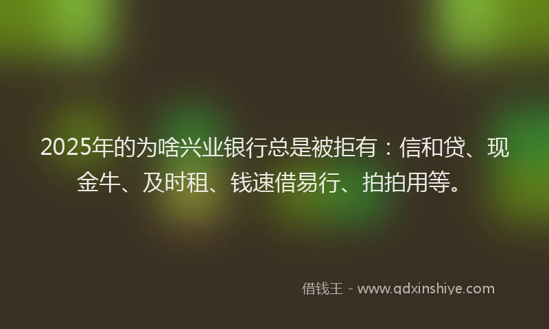 2025年的为啥兴业银行总是被拒有：信和贷、现金牛、及时租、钱速借易行、拍拍用等。
