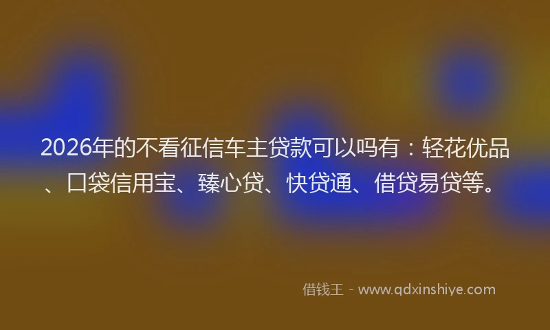 2026年的不看征信车主贷款可以吗有：轻花优品、口袋信用宝、臻心贷、快贷通、借贷易贷等。
