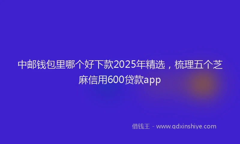中邮钱包里哪个好下款2025年精选，梳理五个芝麻信用600贷款app