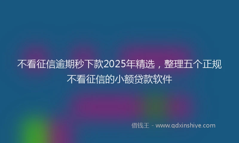 不看征信逾期秒下款2025年精选，整理五个正规不看征信的小额贷款软件