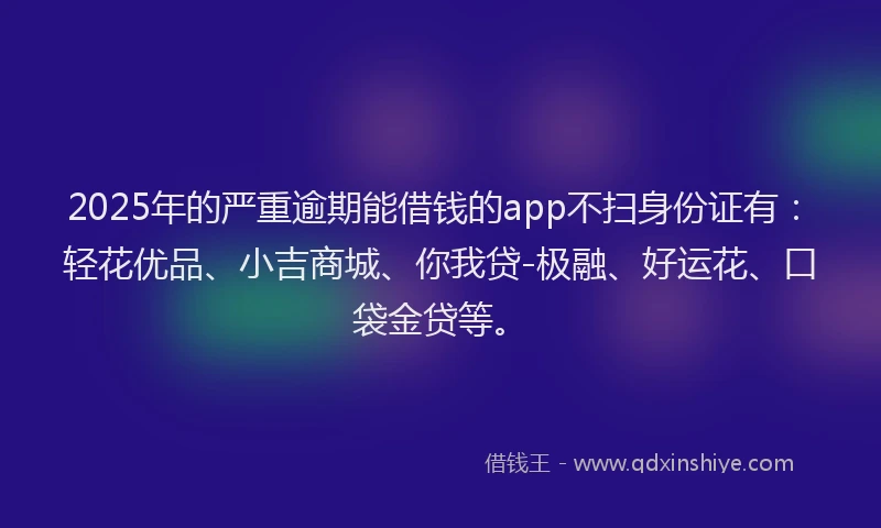 2025年的严重逾期能借钱的app不扫身份证有：轻花优品、小吉商城、你我贷-极融、好运花、口袋金贷等。