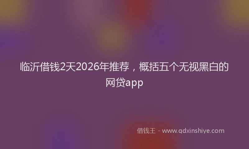 临沂借钱2天2026年推荐，概括五个无视黑白的网贷app
