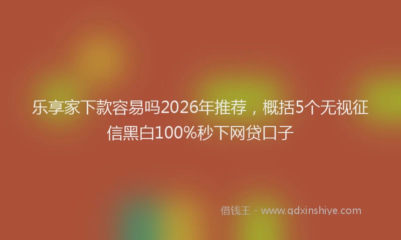 乐享家下款容易吗2026年推荐，概括5个无视征信黑白100%秒下网贷口子
