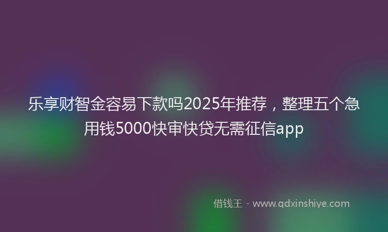 乐享财智金容易下款吗2025年推荐，整理五个急用钱5000快审快贷无需征信app