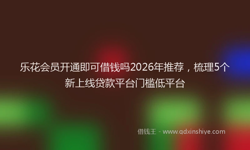 乐花会员开通即可借钱吗2026年推荐，梳理5个新上线贷款平台门槛低平台