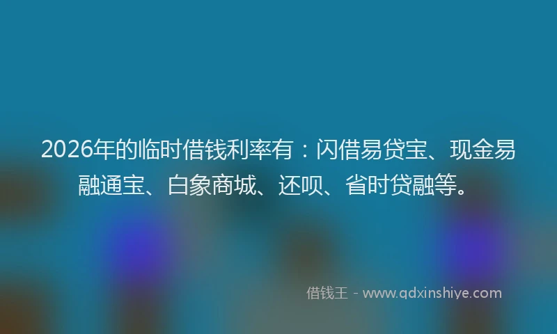 2026年的临时借钱利率有：闪借易贷宝、现金易融通宝、白象商城、还呗、省时贷融等。