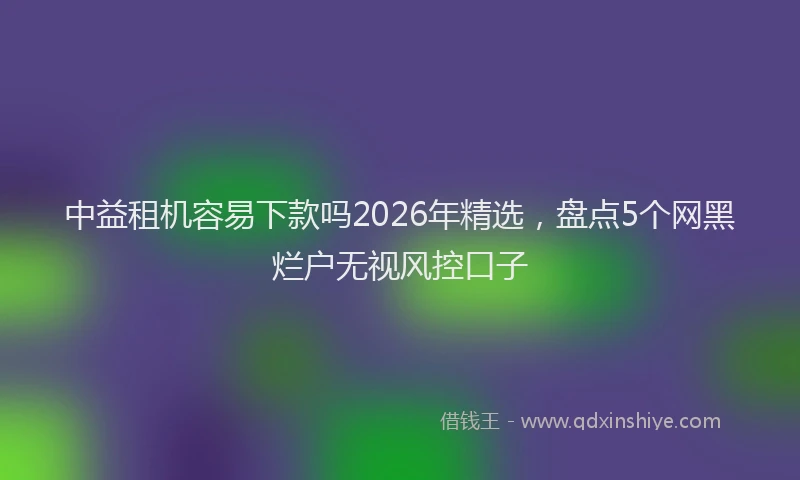 中益租机容易下款吗2026年精选，盘点5个网黑烂户无视风控口子