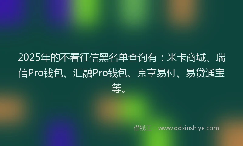 2025年的不看征信黑名单查询有：米卡商城、瑞信Pro钱包、汇融Pro钱包、京享易付、易贷通宝等。