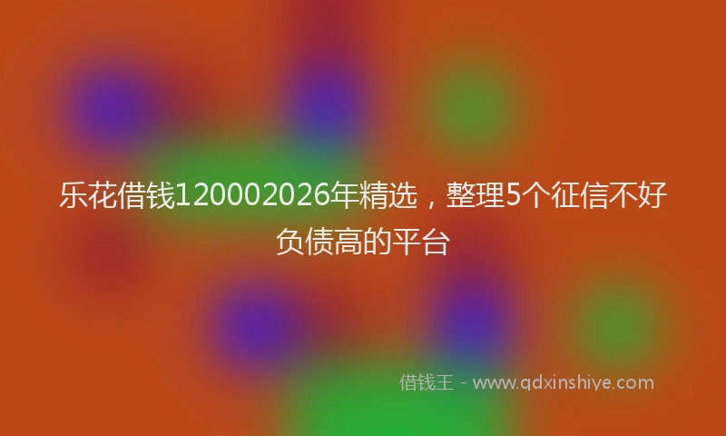 乐花借钱120002026年精选，整理5个征信不好负债高的平台