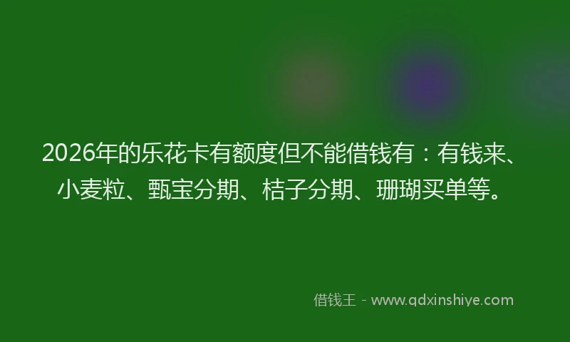 2026年的乐花卡有额度但不能借钱有：有钱来、小麦粒、甄宝分期、桔子分期、珊瑚买单等。