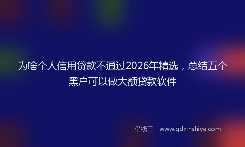 为啥个人信用贷款不通过2026年精选，总结五个黑户可以做大额贷款软件