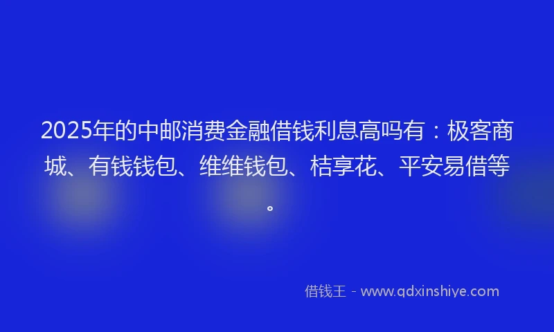 2025年的中邮消费金融借钱利息高吗有：极客商城、有钱钱包、维维钱包、桔享花、平安易借等。