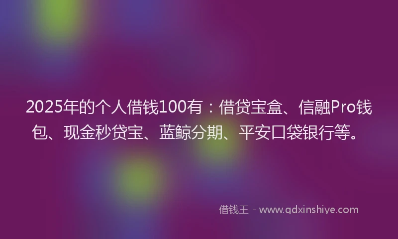 2025年的个人借钱100有：借贷宝盒、信融Pro钱包、现金秒贷宝、蓝鲸分期、平安口袋银行等。