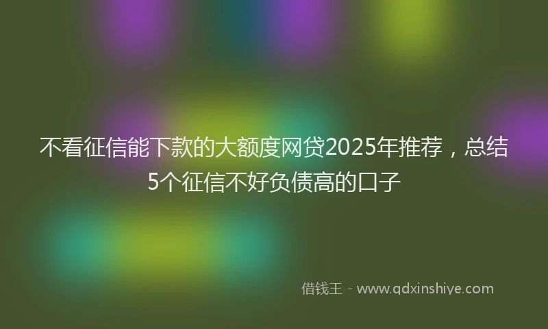 不看征信能下款的大额度网贷2025年推荐，总结5个征信不好负债高的口子