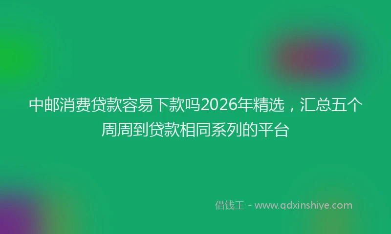 中邮消费贷款容易下款吗2026年精选，汇总五个周周到贷款相同系列的平台