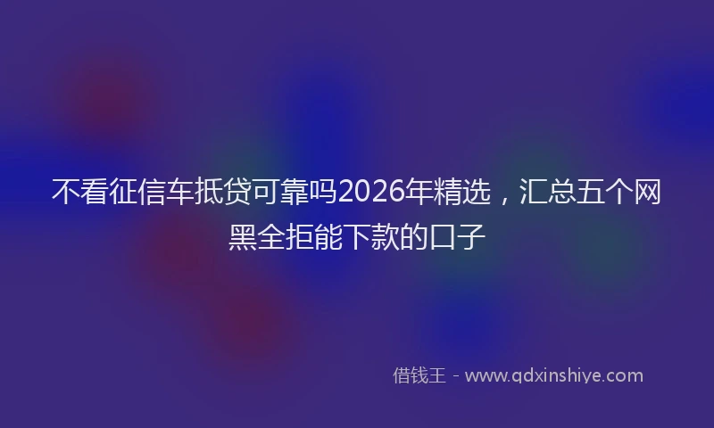 不看征信车抵贷可靠吗2026年精选,汇总五个网黑全拒能下款的口子
