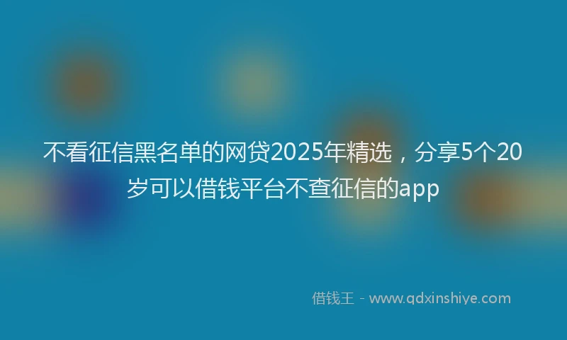 不看征信黑名单的网贷2025年精选,分享5个20岁可以借钱平台不查征信的app