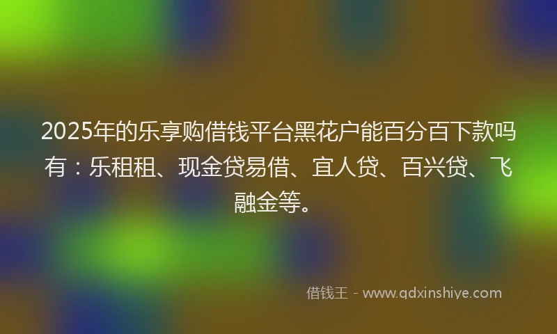 2025年的乐享购借钱平台黑花户能百分百下款吗有：乐租租、现金贷易借、宜人贷、百兴贷、飞融金等。
