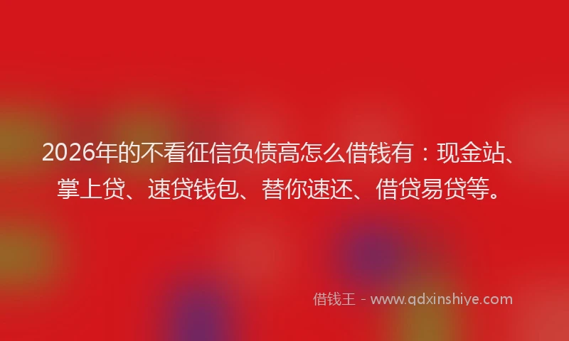 2026年的不看征信负债高怎么借钱有：现金站、掌上贷、速贷钱包、替你速还、借贷易贷等。