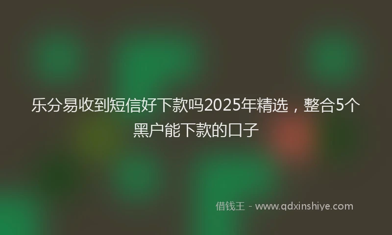 乐分易收到短信好下款吗2025年精选，整合5个黑户能下款的口子