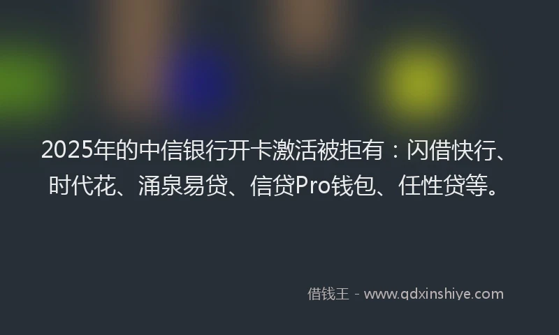 2025年的中信银行开卡激活被拒有：闪借快行、时代花、涌泉易贷、信贷Pro钱包、任性贷等。