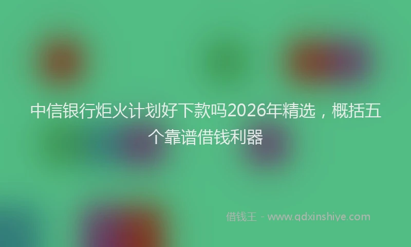 中信银行炬火计划好下款吗2026年精选,概括五个靠谱借钱利器