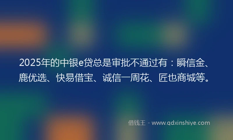 2025年的中银e贷总是审批不通过有：瞬信金、鹿优选、快易借宝、诚信一周花、匠也商城等。