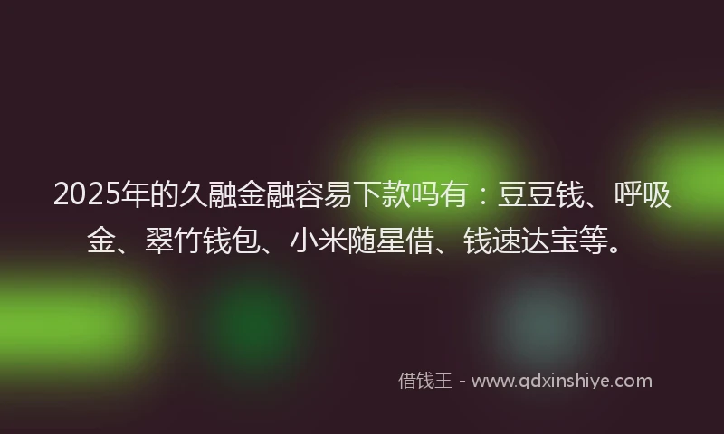 2025年的久融金融容易下款吗有:豆豆钱、呼吸金、翠竹钱包、小米随星借、钱速达宝等。