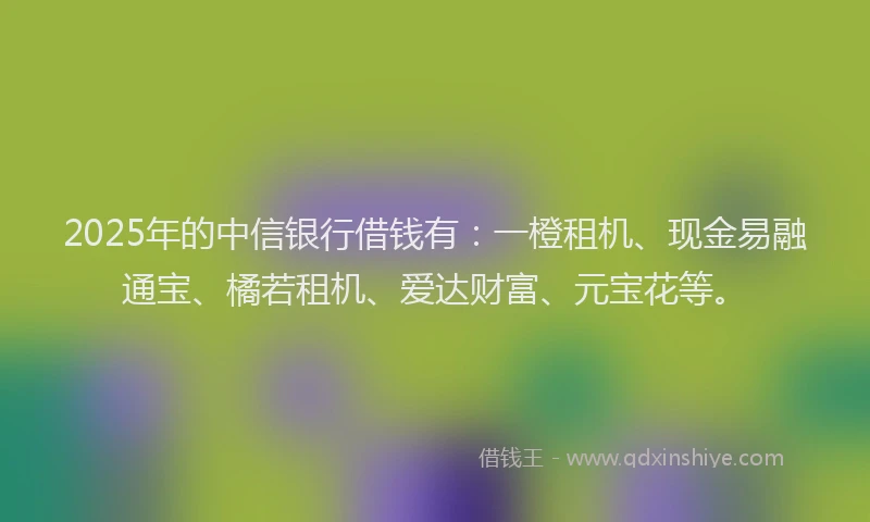 2025年的中信银行借钱有：一橙租机、现金易融通宝、橘若租机、爱达财富、元宝花等。
