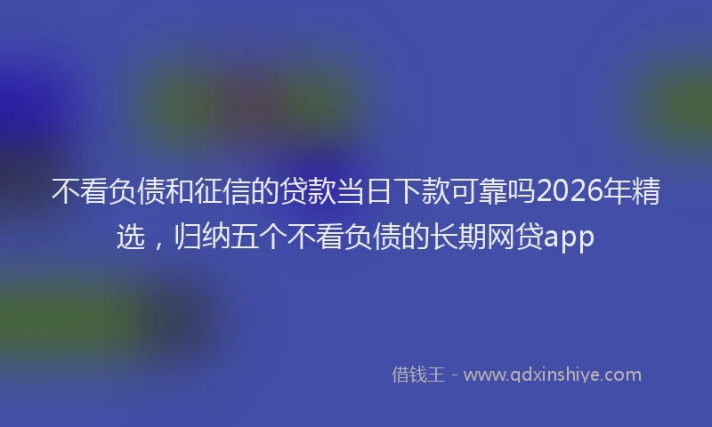 不看负债和征信的贷款当日下款可靠吗2026年精选,归纳五个不看负债的长期网贷app