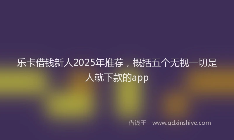乐卡借钱新人2025年推荐，概括五个无视一切是人就下款的app