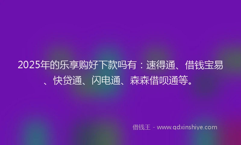 2025年的乐享购好下款吗有：速得通、借钱宝易、快贷通、闪电通、森森借呗通等。